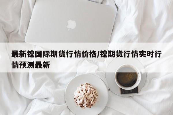 最新镍国际期货行情价格/镍期货行情实时行情预测最新