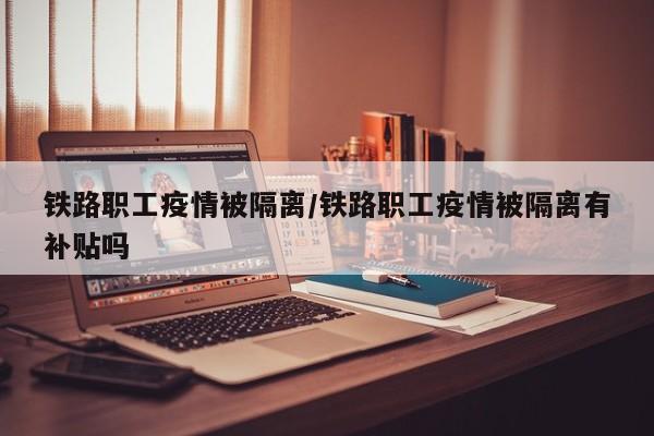 铁路职工疫情被隔离/铁路职工疫情被隔离有补贴吗
