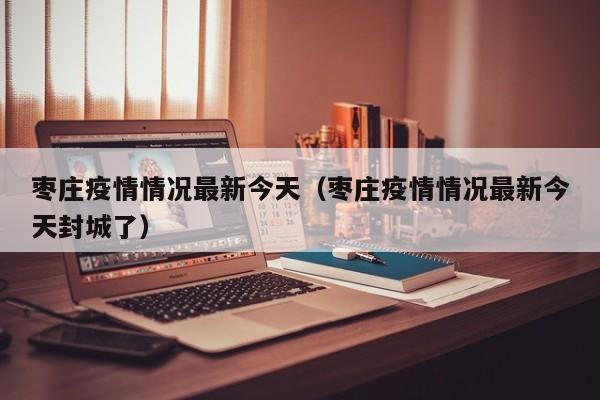 枣庄疫情情况最新今天(枣庄疫情情况最新今天封城了)
