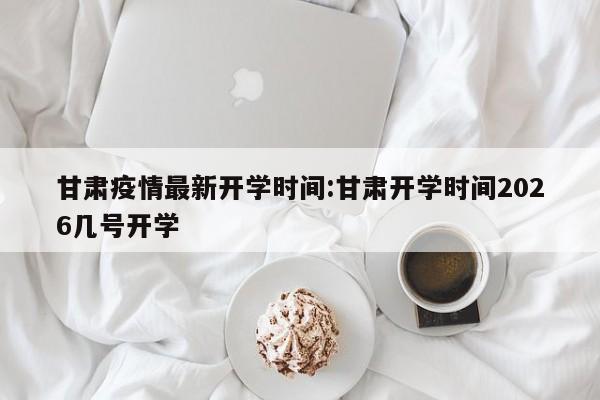 甘肃疫情最新开学时间:甘肃开学时间2026几号开学
