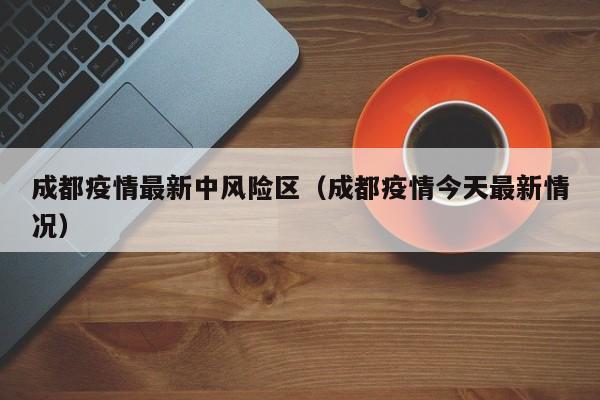成都疫情最新中风险区(成都疫情今天最新情况)