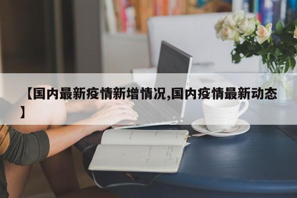 【国内最新疫情新增情况,国内疫情最新动态】