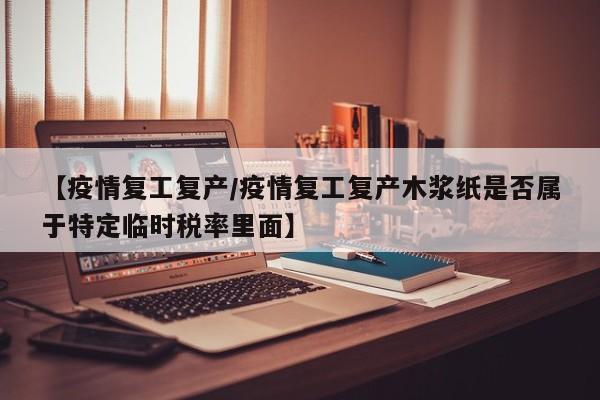【疫情复工复产/疫情复工复产木浆纸是否属于特定临时税率里面】