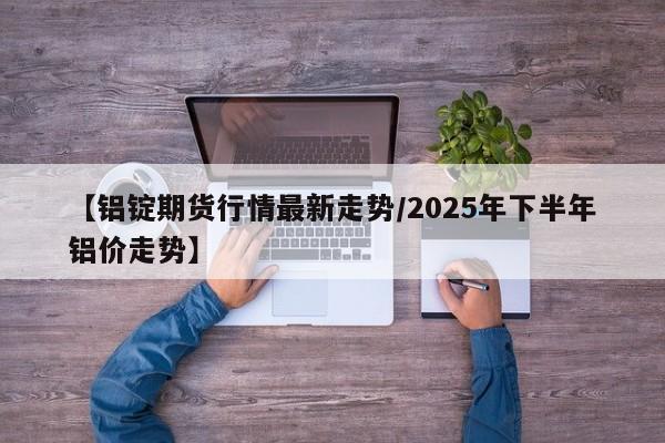 【铝锭期货行情最新走势/2025年下半年铝价走势】