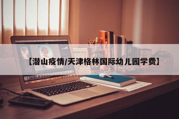 【潜山疫情/天津格林国际幼儿园学费】