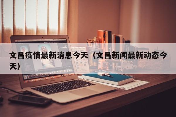 文昌疫情最新消息今天(文昌新闻最新动态今天)
