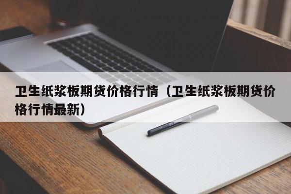 卫生纸浆板期货价格行情(卫生纸浆板期货价格行情最新)