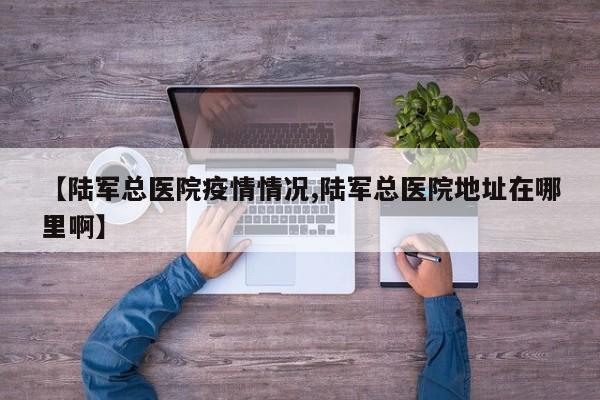 【陆军总医院疫情情况,陆军总医院地址在哪里啊】
