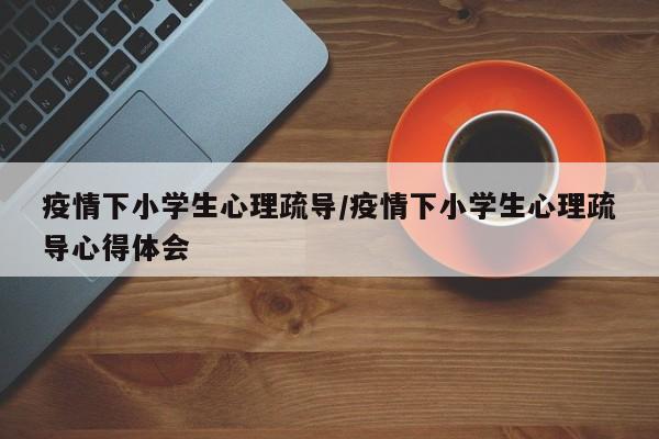 疫情下小学生心理疏导/疫情下小学生心理疏导心得体会