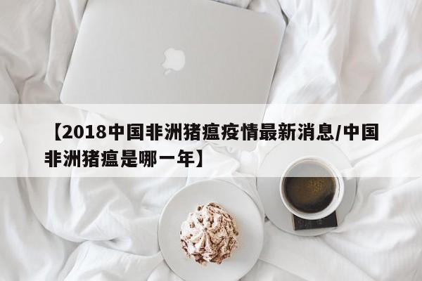 【2018中国非洲猪瘟疫情最新消息/中国非洲猪瘟是哪一年】