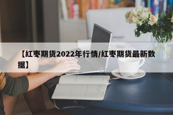 【红枣期货2022年行情/红枣期货最新数据】