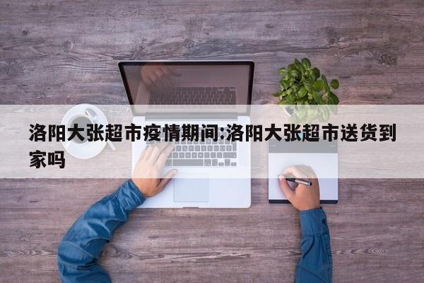 洛阳大张超市疫情期间:洛阳大张超市送货到家吗