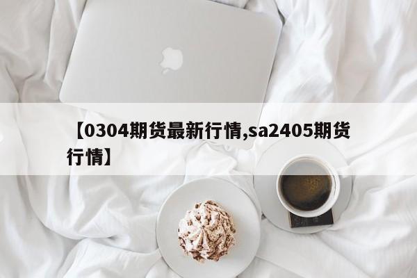 【0304期货最新行情,sa2405期货行情】