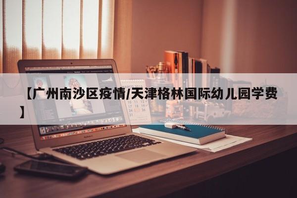 【广州南沙区疫情/天津格林国际幼儿园学费】