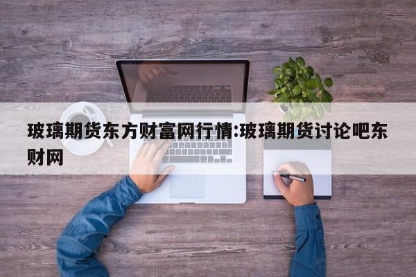 玻璃期货东方财富网行情:玻璃期货讨论吧东财网