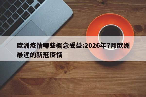 欧洲疫情哪些概念受益:2026年7月欧洲最近的新冠疫情