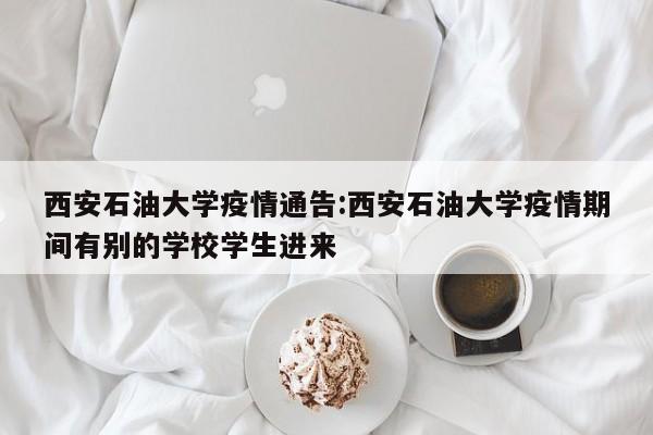 西安石油大学疫情通告:西安石油大学疫情期间有别的学校学生进来