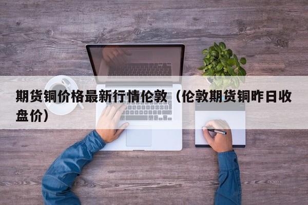 期货铜价格最新行情伦敦(伦敦期货铜昨日收盘价)