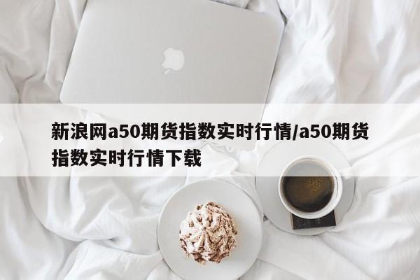 新浪网a50期货指数实时行情/a50期货指数实时行情下载