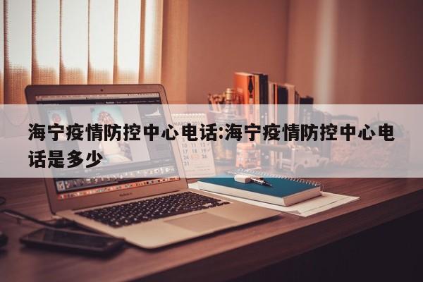 海宁疫情防控中心电话:海宁疫情防控中心电话是多少