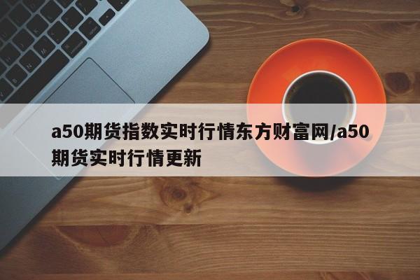 a50期货指数实时行情东方财富网/a50期货实时行情更新