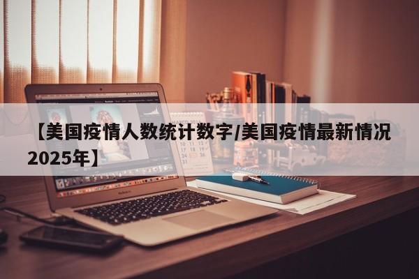 【美国疫情人数统计数字/美国疫情最新情况2025年】