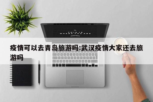 疫情可以去青岛旅游吗:武汉疫情大家还去旅游吗