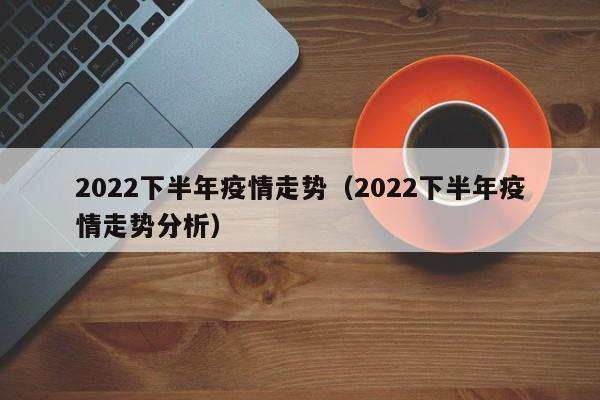 2022下半年疫情走势(2022下半年疫情走势分析)