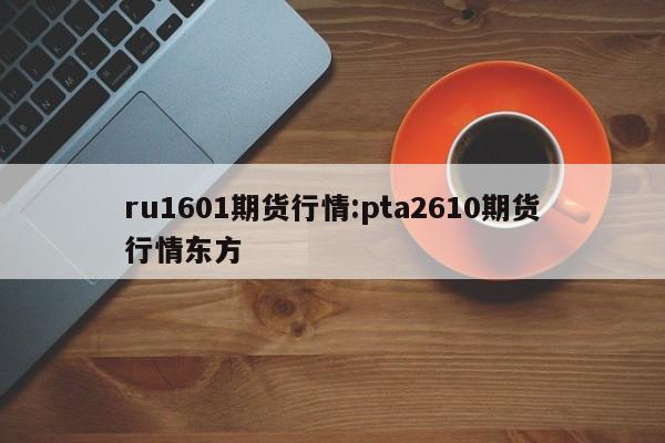 ru1601期货行情:pta2610期货行情东方