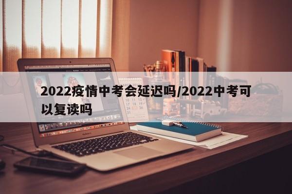 2022疫情中考会延迟吗/2022中考可以复读吗