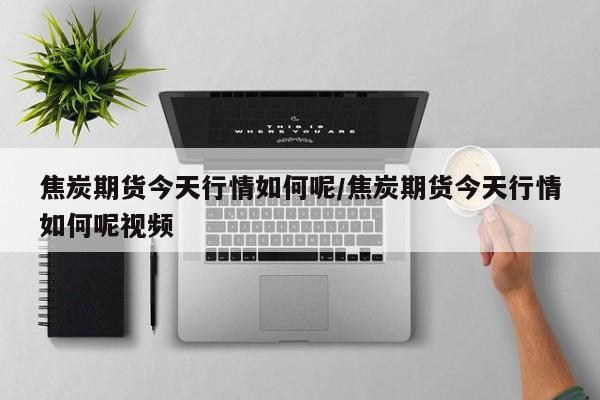 焦炭期货今天行情如何呢/焦炭期货今天行情如何呢视频